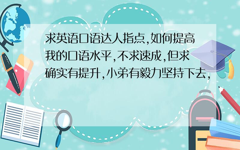 求英语口语达人指点,如何提高我的口语水平,不求速成,但求确实有提升,小弟有毅力坚持下去,