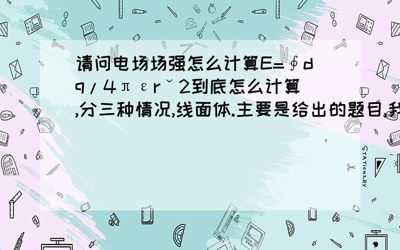 请问电场场强怎么计算E=∮dq/4πεrˇ2到底怎么计算,分三种情况,线面体.主要是给出的题目,我不会把E积出来,不会确定积分区间啥的.最好分别举个简单例子.你的回答要对得起我得分.