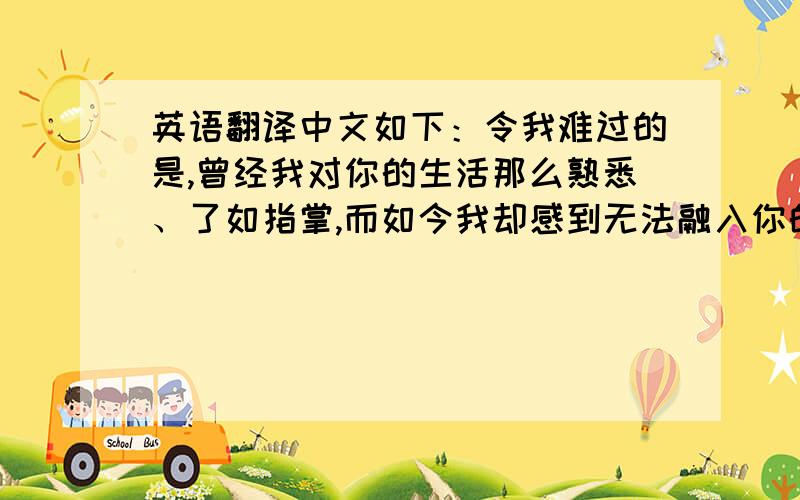 英语翻译中文如下：令我难过的是,曾经我对你的生活那么熟悉、了如指掌,而如今我却感到无法融入你的生活,你的一举一动都与我无关.