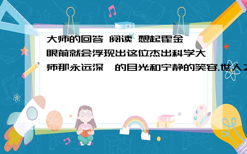 大师的回答 阅读 想起霍金,眼前就会浮现出这位杰出科学大师那永远深邃的目光和宁静的笑容.世人之所以推崇霍金,是因为他不仅是智慧的英雄,更是一位人生的斗士.有一次,在学术报告结束