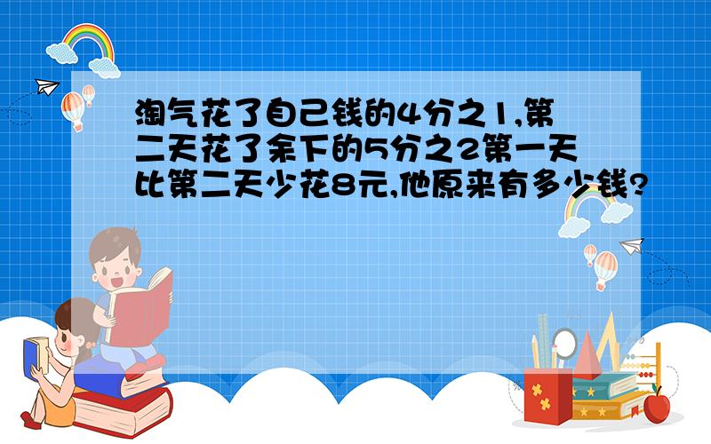 淘气花了自己钱的4分之1,第二天花了余下的5分之2第一天比第二天少花8元,他原来有多少钱?