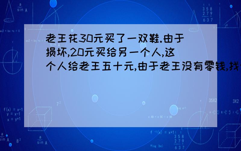 老王花30元买了一双鞋.由于损坏,20元买给另一个人,这个人给老王五十元,由于老王没有零钱,找邻居换了零钱,找给这个人30元,邻居后来发现这张50元是假的,老王又被迫给邻居50元,问：老王一共