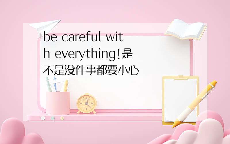 be careful with everything!是不是没件事都要小心