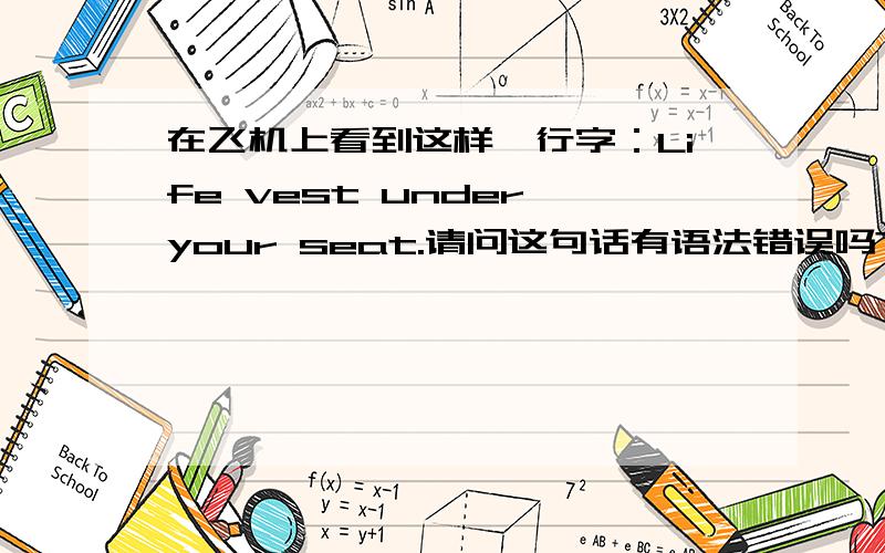 在飞机上看到这样一行字：Life vest under your seat.请问这句话有语法错误吗?不缺少谓语吗?