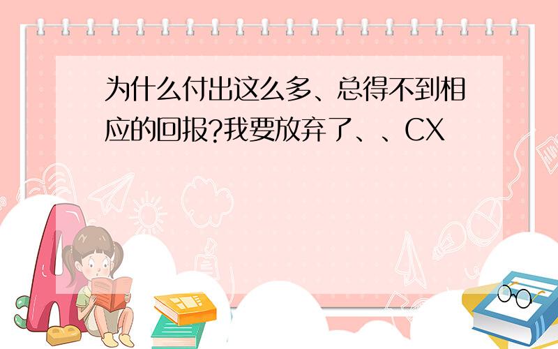 为什么付出这么多、总得不到相应的回报?我要放弃了、、CX