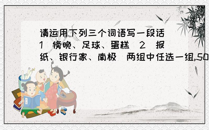 请运用下列三个词语写一段话（1）傍晚、足球、蛋糕（2）报纸、银行家、南极（两组中任选一组,50字左右）额,别写的这么幼稚好不