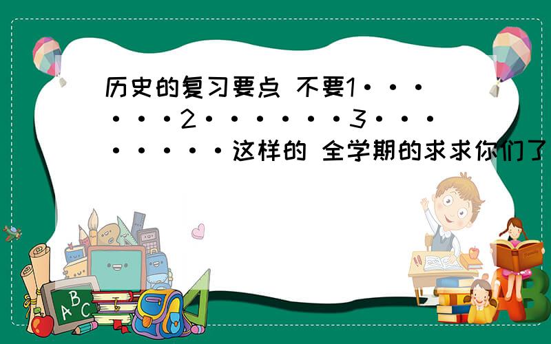 历史的复习要点 不要1······2······3········这样的 全学期的求求你们了 我也没办法 老师布置的