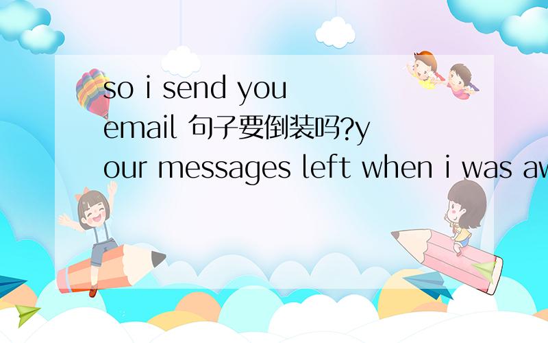 so i send you email 句子要倒装吗?your messages left when i was away.So I send your email``````在这个句子里面,so放在句首要倒装吗?可以这样把so放在句首吗?