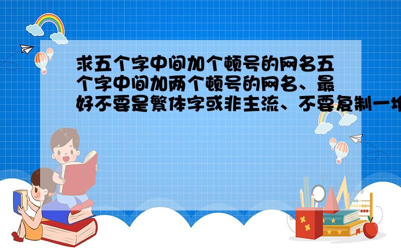 求五个字中间加个顿号的网名五个字中间加两个顿号的网名、最好不要是繁体字或非主流、不要复制一堆给我看、少没关系,关键是要精