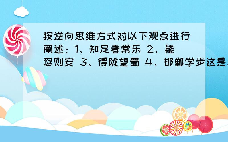 按逆向思维方式对以下观点进行阐述：1、知足者常乐 2、能忍则安 3、得陇望蜀 4、邯郸学步这是幼儿教师口语里面来的,好的话之后会给悬赏.