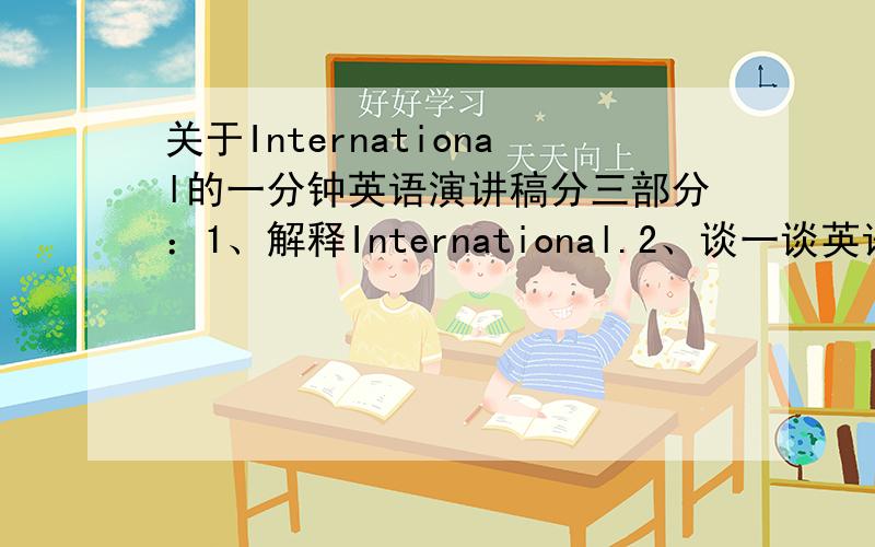 关于International的一分钟英语演讲稿分三部分：1、解释International.2、谈一谈英语的国际化.3、我要做一个国际人,所以我需要好好学习英语.International can link up distant countries by Internet.English is int