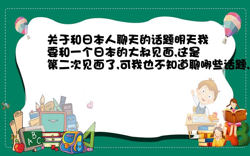 关于和日本人聊天的话题明天我要和一个日本的大叔见面,这是第二次见面了,可我也不知道聊哪些话题,他这个人倒是挺风趣的.大家给我支支招,谈什么话题比较好呢?我是个男生，二十岁，日