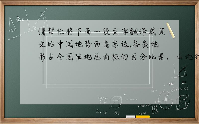 情帮忙将下面一段文字翻译成英文的中国地势西高东低,各类地形占全国陆地总面积的百分比是：山地约33%,高原约26%,盆地约19%,平原约12%,丘陵约10%,其中山地、丘陵和高原地区加起来的比重就