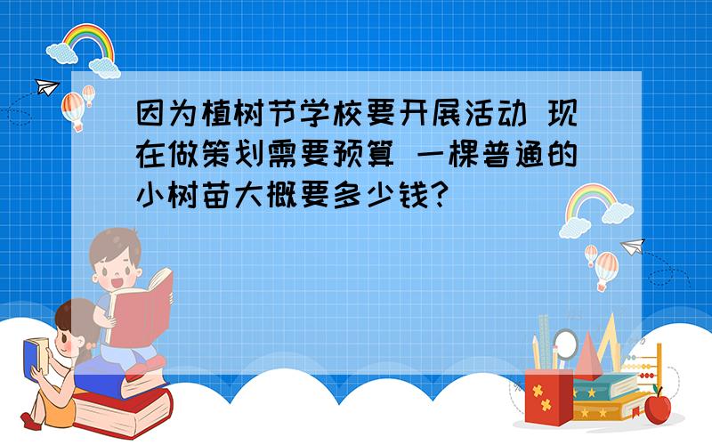 因为植树节学校要开展活动 现在做策划需要预算 一棵普通的小树苗大概要多少钱?