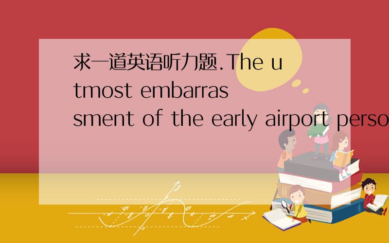 求一道英语听力题.The utmost embarrassment of the early airport person happened to me a few years age when I was flying from New York to Chicago.When I got to the ticket counter,the person there said,“Sir,you have a seat on the 9:15 a.m.flig