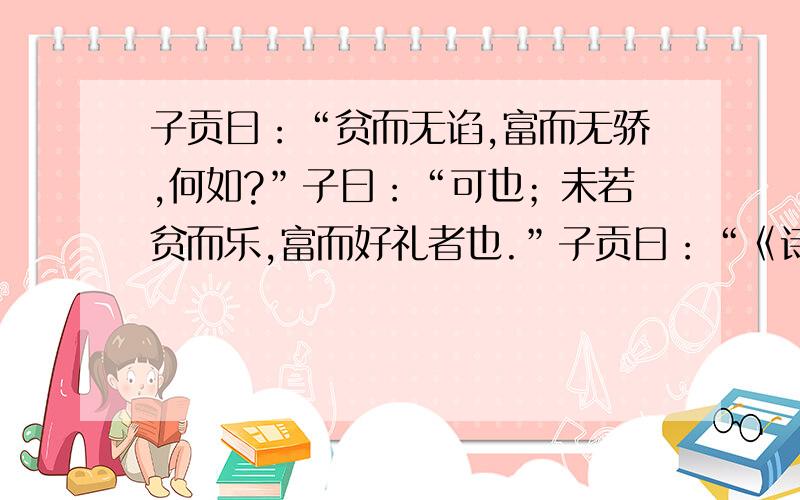 子贡曰：“贫而无谄,富而无骄,何如?”子曰：“可也；未若贫而乐,富而好礼者也.”子贡曰：“《诗》云：‘如切如磋,如琢如磨’,其思之谓与?”子曰：“赐也,始可与言《诗》已矣,告诸往而