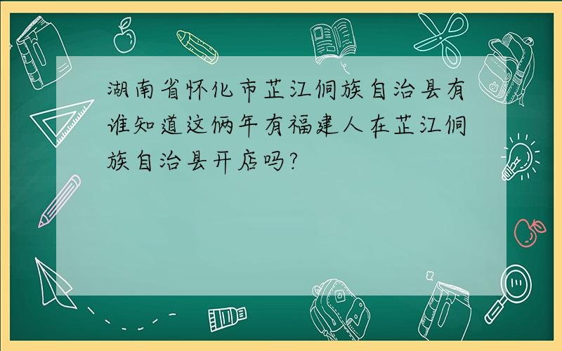 湖南省怀化市芷江侗族自治县有谁知道这俩年有福建人在芷江侗族自治县开店吗?