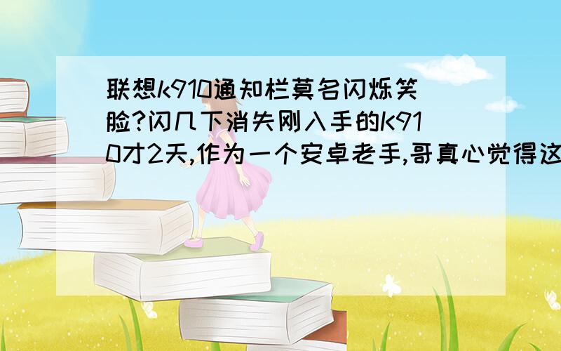 联想k910通知栏莫名闪烁笑脸?闪几下消失刚入手的K910才2天,作为一个安卓老手,哥真心觉得这货配置和性能不错!有些地方感觉跟NOTE3不相上下了.但电池确实很操蛋,太不耐用!我3400大洋国美买的