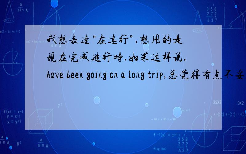 我想表达“在远行”,想用的是现在完成进行时,如果这样说,have been going on a long trip,总觉得有点不妥,go好像是非延续性动词,不能这样用吧!那我该如何表达我想要的呢?答得让我满意者,