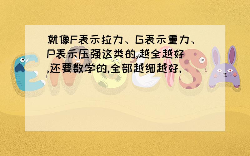 就像F表示拉力、G表示重力、P表示压强这类的,越全越好 ,还要数学的,全部越细越好,