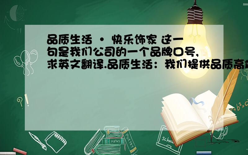 品质生活 · 快乐饰家 这一句是我们公司的一个品牌口号,求英文翻译.品质生活：我们提供品质高端的家居家饰日用品.亲们,让我们一起精致的打造品质生活.快乐饰家：快乐在此做副词,修饰