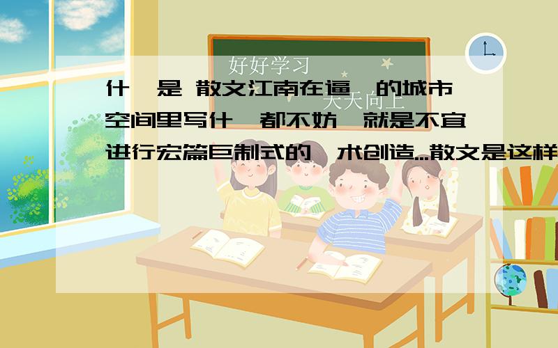 什厶是 散文江南在逼仄的城市空间里写什厶都不妨,就是不宜进行宏篇巨制式的芸术创造...散文是这样,诗歌也不例外.我写过《每个兵都是一棵树》,那是在茫茫的...