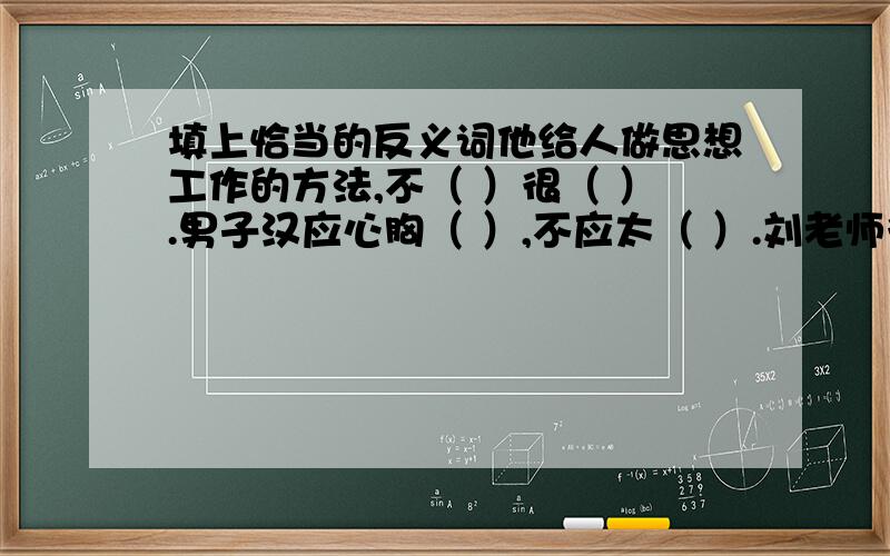 填上恰当的反义词他给人做思想工作的方法,不（ ）很（ ）.男子汉应心胸（ ）,不应太（ ）.刘老师很会讲课,每一个（ 他都能用（ ）的语言给我讲得很清楚明白.