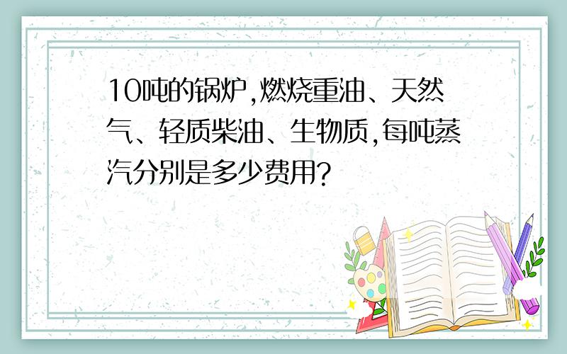 10吨的锅炉,燃烧重油、天然气、轻质柴油、生物质,每吨蒸汽分别是多少费用?