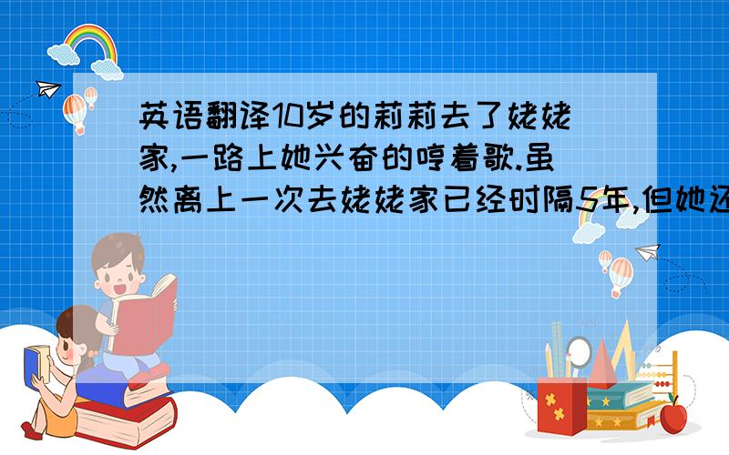 英语翻译10岁的莉莉去了姥姥家,一路上她兴奋的哼着歌.虽然离上一次去姥姥家已经时隔5年,但她还记得姥姥家那湛蓝的天空,新鲜的空气和美丽的树林.农田中稻穗金黄,一座座小平房十分可爱.