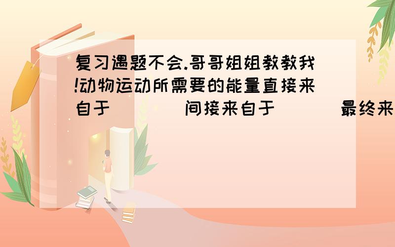 复习遇题不会.哥哥姐姐教教我!动物运动所需要的能量直接来自于 ___ 间接来自于___ 最终来自于___ A 食物中的化学能 B 热能 C ATP D 植物光合作用贮藏的光能