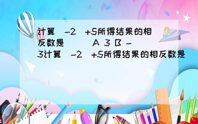 计算（-2）+5所得结果的相反数是（ ） A 3 B -3计算（-2）+5所得结果的相反数是（ ）A 3 B -3 C-7 D 7