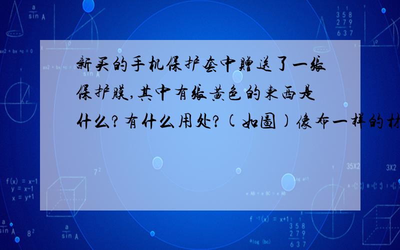 新买的手机保护套中赠送了一张保护膜,其中有张黄色的东西是什么?有什么用处?(如图)像布一样的材质.