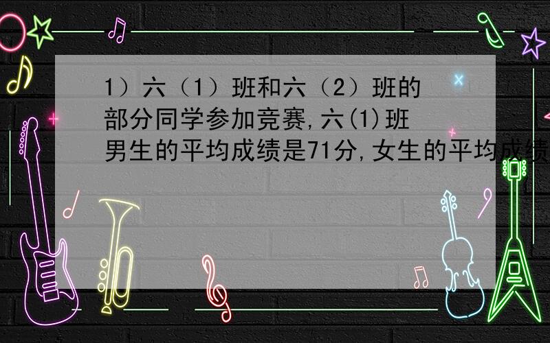 1）六（1）班和六（2）班的部分同学参加竞赛,六(1)班男生的平均成绩是71分,女生的平均成绩是76分,全班同学的平均成绩是74分；六(2)班男生的平均成绩是81分,女生的平均成绩是90分,全班的平