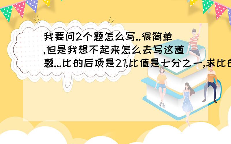 我要问2个题怎么写..很简单,但是我想不起来怎么去写这道题...比的后项是21,比值是七分之一,求比的前项.小明要完成15道数学题,已经完成的和没有完成的算术题的比是3 ：2,小明还有多少道算