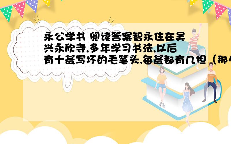 永公学书 阅读答案智永住在吴兴永欣寺,多年学习书法,以后有十瓮写坏的毛笔头,每瓮都有几担（那么重）.来求取墨迹并请写匾额的人多得象闹市,居住的地方的门槛因此被踏出窟窿,于是就用