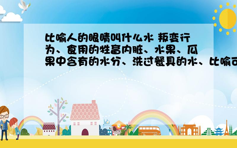 比喻人的眼睛叫什么水 叛变行为、食用的牲畜内脏、水果、瓜果中含有的水分、洗过餐具的水、比喻可以利己的好处