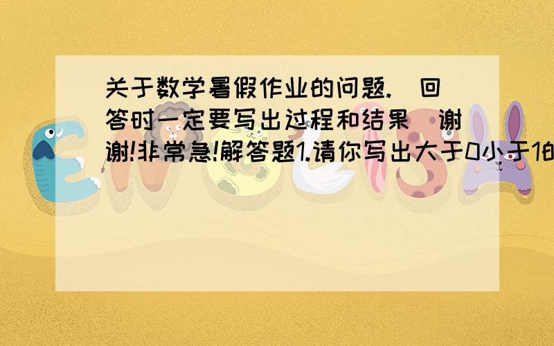 关于数学暑假作业的问题.（回答时一定要写出过程和结果）谢谢!非常急!解答题1.请你写出大于0小于1的两个无理数,在这辆个无理数之间是否一定有有理数?如果有,请写出一个这样的有理数：