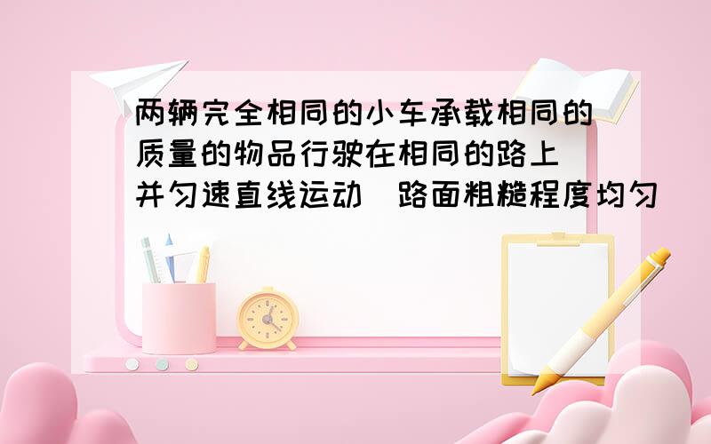 两辆完全相同的小车承载相同的质量的物品行驶在相同的路上 并匀速直线运动（路面粗糙程度均匀） 甲车8米/妙 乙车7米/妙不计空气阻力的情况下 比较两车摩擦力大小 和 牵引力大小