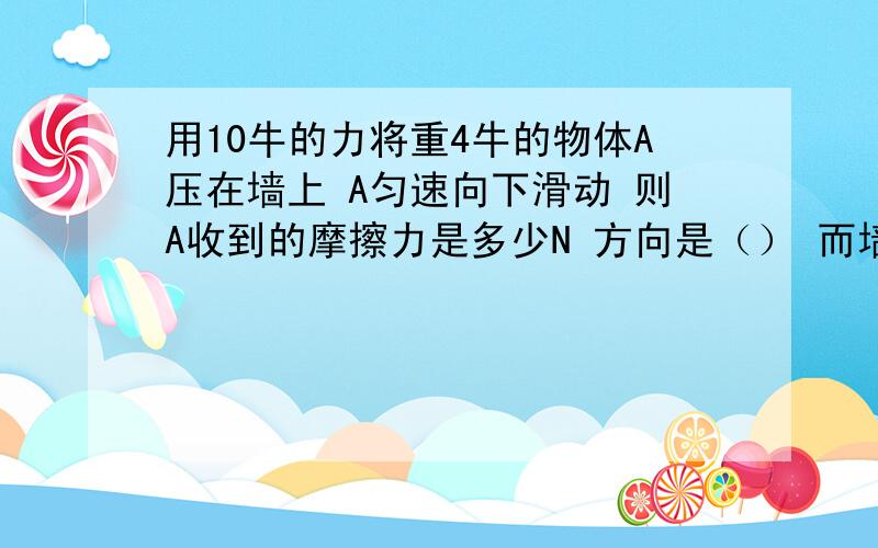 用10牛的力将重4牛的物体A压在墙上 A匀速向下滑动 则A收到的摩擦力是多少N 方向是（） 而墙面受到的摩擦力为（）N 方向是（）