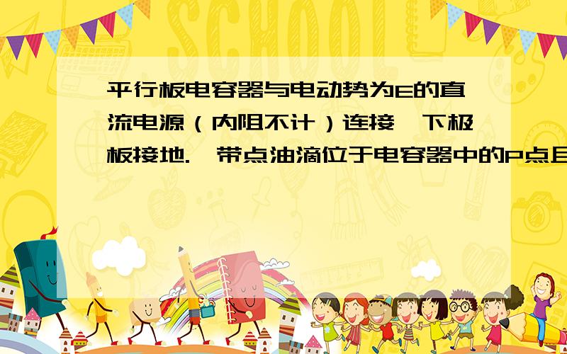 平行板电容器与电动势为E的直流电源（内阻不计）连接,下极板接地.一带点油滴位于电容器中的P点且恰好处于平衡状态.现将平行板电容器的上极板向左错开一定的距离 则A.带点油滴扔处于P