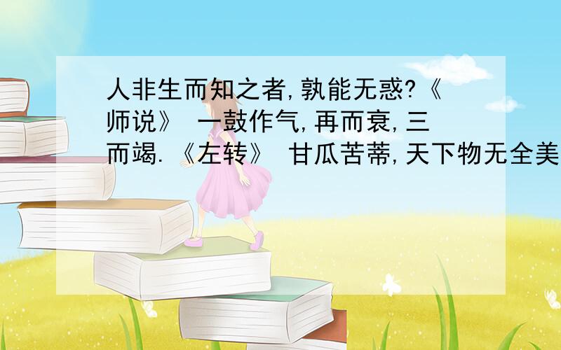 人非生而知之者,孰能无惑?《师说》 一鼓作气,再而衰,三而竭.《左转》 甘瓜苦蒂,天下物无全美.《墨子》种树者必培其根,种德者必养其心.《传习录》操千曲而后晓声,观千剑而后识器.《文心