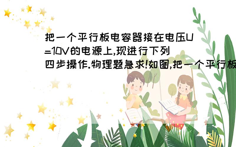 把一个平行板电容器接在电压U=10V的电源上,现进行下列四步操作.物理题急求!如图,把一个平行板电容器接在电压U=10 V的电源上,现进行下列四步动作：（1）合上S；（2）在两板中央插入厚为的