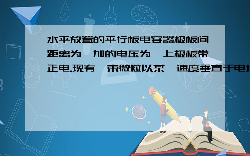 水平放置的平行板电容器极板间距离为,加的电压为,上极板带正电.现有一束微粒以某一速度垂直于电场方向水平放置的平行板电容器极板间距离为d,加的电压为U0,上极板带正电.现有一束微粒