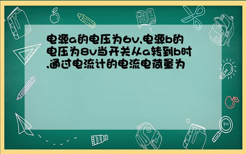 电源a的电压为6v,电源b的电压为8v当开关从a转到b时,通过电流计的电流电荷量为