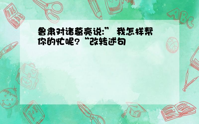 鲁肃对诸葛亮说:” 我怎样帮你的忙呢?“改转述句