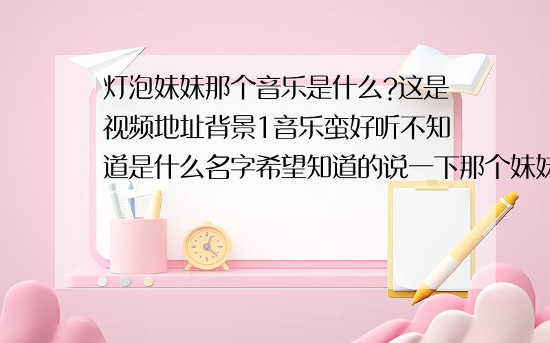 灯泡妹妹那个音乐是什么?这是视频地址背景1音乐蛮好听不知道是什么名字希望知道的说一下那个妹妹挺好