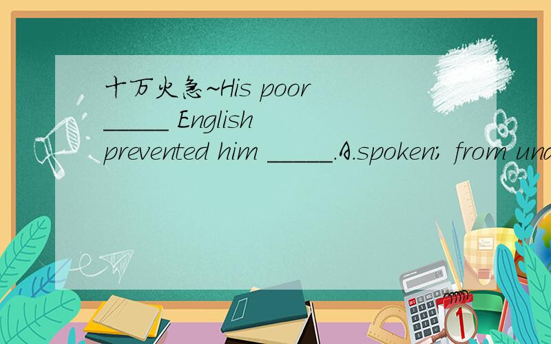 十万火急~His poor _____ English prevented him _____.A.spoken; from understanding B.spoken; from being understoodC.speaking; from understanding D.speaking; from being understood