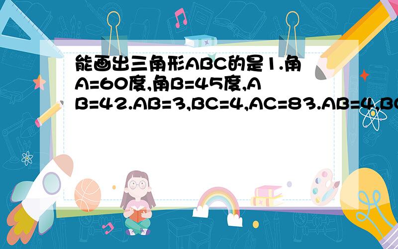 能画出三角形ABC的是1.角A=60度,角B=45度,AB=42.AB=3,BC=4,AC=83.AB=4,BC=3,角A=30度4.角C=90度,AB=AC=6