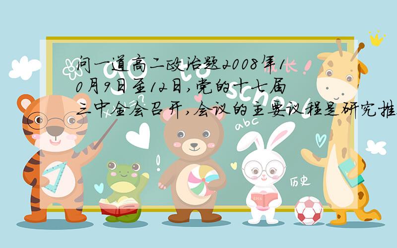 问一道高二政治题2008年10月9日至12日,党的十七届三中全会召开,会议的主要议程是研究推进农村改革发展问题.据此回答：推进农村改革的实践活动是（D）A客观见之于主观的活动B主观符合客