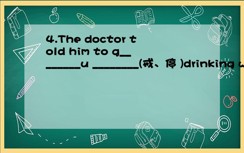 4.The doctor told him to g________u ________(戒、停 )drinking wine.